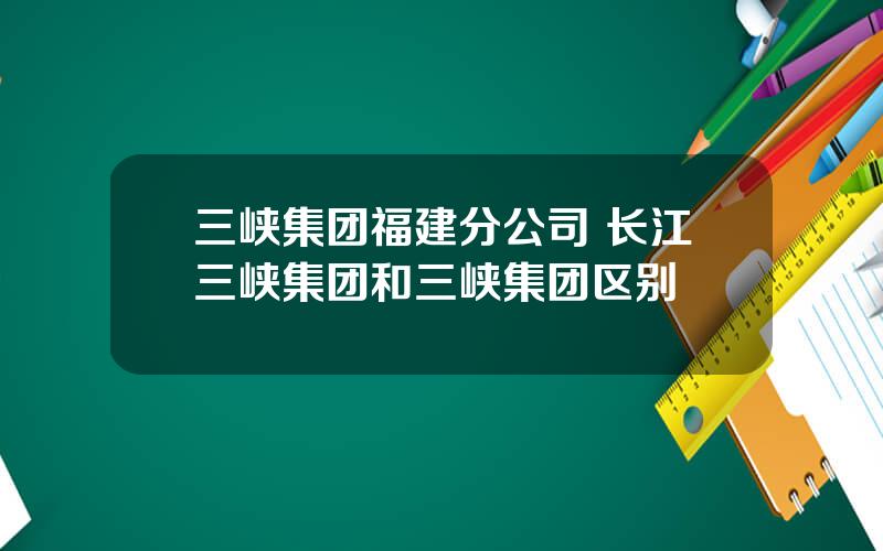 三峡集团福建分公司 长江三峡集团和三峡集团区别